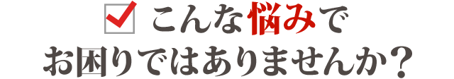 こんな悩みでお困りではありませんか？